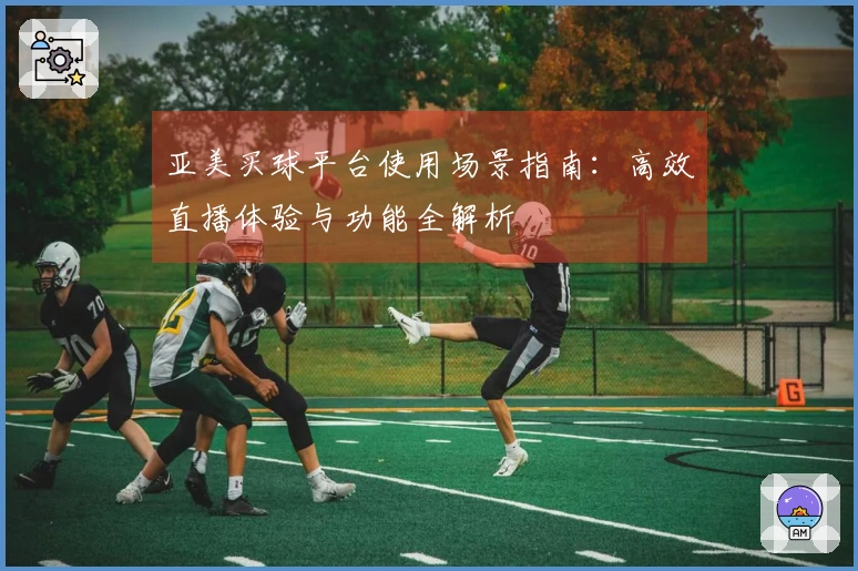 亚美买球平台使用场景指南：高效直播体验与功能全解析