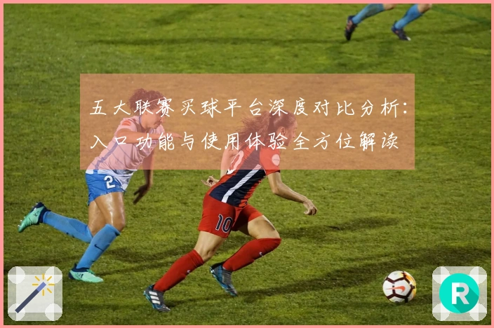 五大联赛买球平台深度对比分析：入口功能与使用体验全方位解读