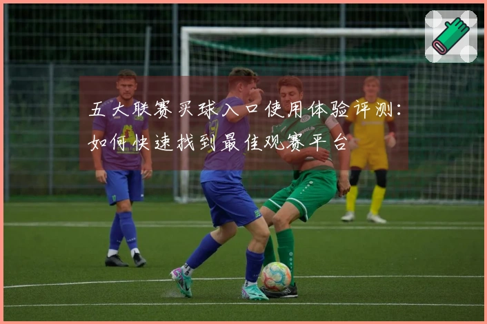 五大联赛买球入口使用体验评测：如何快速找到最佳观赛平台