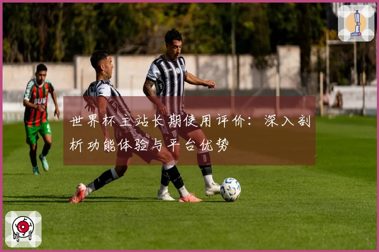 世界杯主站长期使用评价：深入剖析功能体验与平台优势